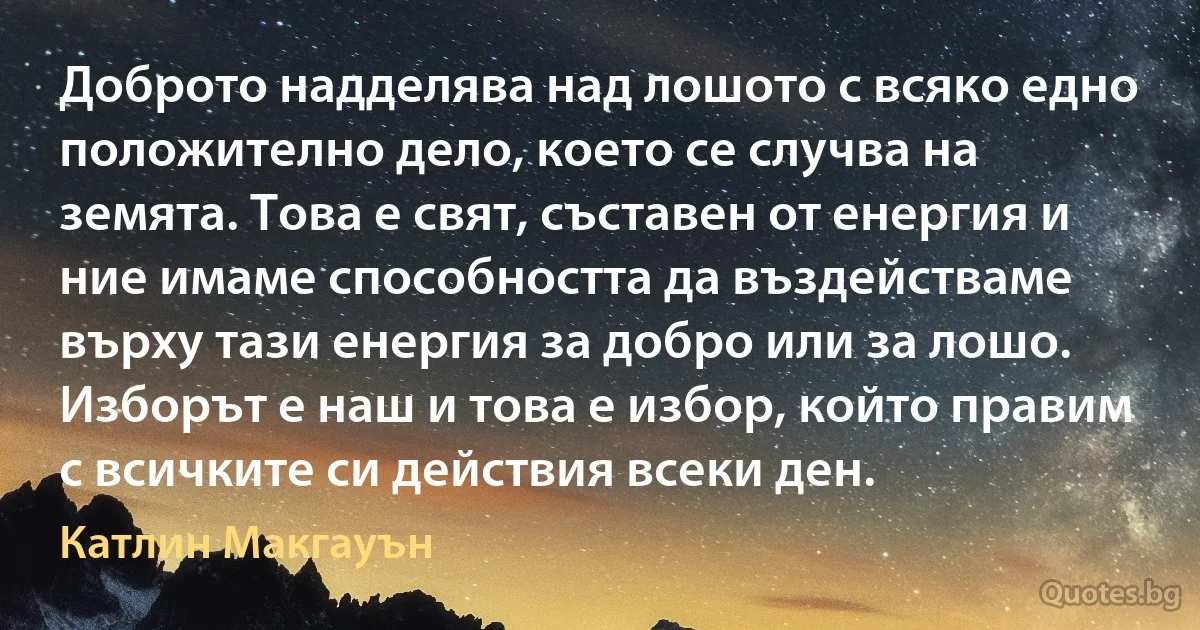 Доброто надделява над лошото с всяко едно положително дело, което се случва на земята. Това е свят, съставен от енергия и ние имаме способността да въздействаме върху тази енергия за добро или за лошо. Изборът е наш и това е избор, който правим с всичките си действия всеки ден. (Катлин Макгауън)