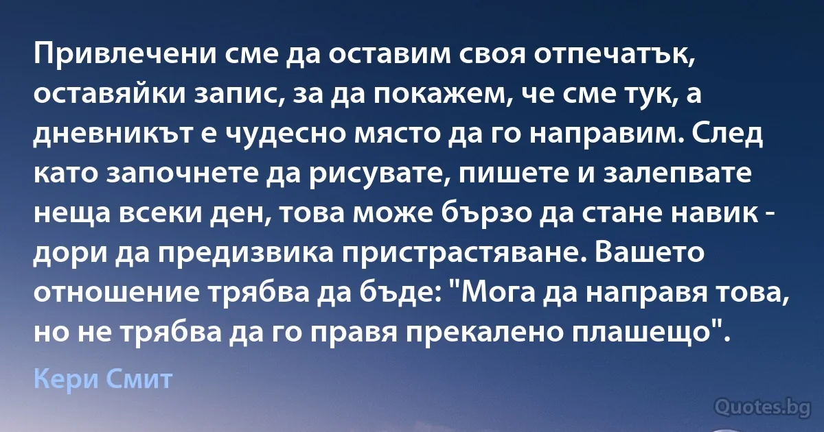 Привлечени сме да оставим своя отпечатък, оставяйки запис, за да покажем, че сме тук, а дневникът е чудесно място да го направим. След като започнете да рисувате, пишете и залепвате неща всеки ден, това може бързо да стане навик - дори да предизвика пристрастяване. Вашето отношение трябва да бъде: "Мога да направя това, но не трябва да го правя прекалено плашещо". (Кери Смит)