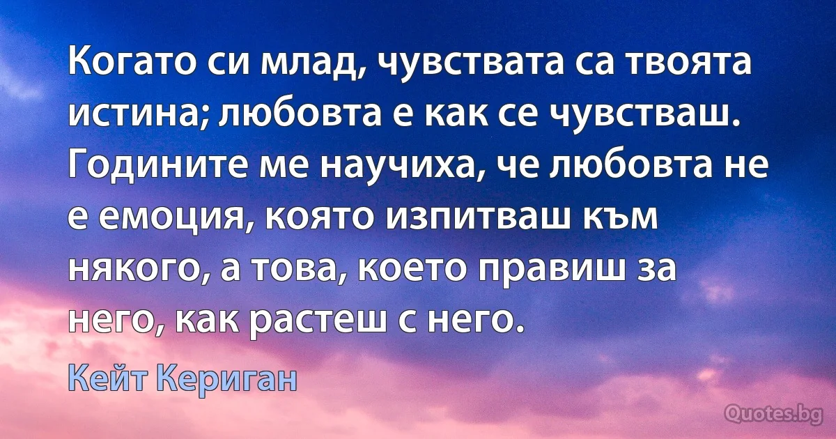 Когато си млад, чувствата са твоята истина; любовта е как се чувстваш. Годините ме научиха, че любовта не е емоция, която изпитваш към някого, а това, което правиш за него, как растеш с него. (Кейт Кериган)