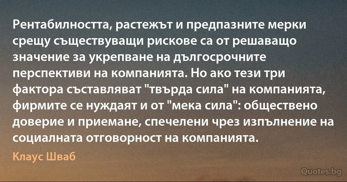 Рентабилността, растежът и предпазните мерки срещу съществуващи рискове са от решаващо значение за укрепване на дългосрочните перспективи на компанията. Но ако тези три фактора съставляват "твърда сила" на компанията, фирмите се нуждаят и от "мека сила": обществено доверие и приемане, спечелени чрез изпълнение на социалната отговорност на компанията. (Клаус Шваб)