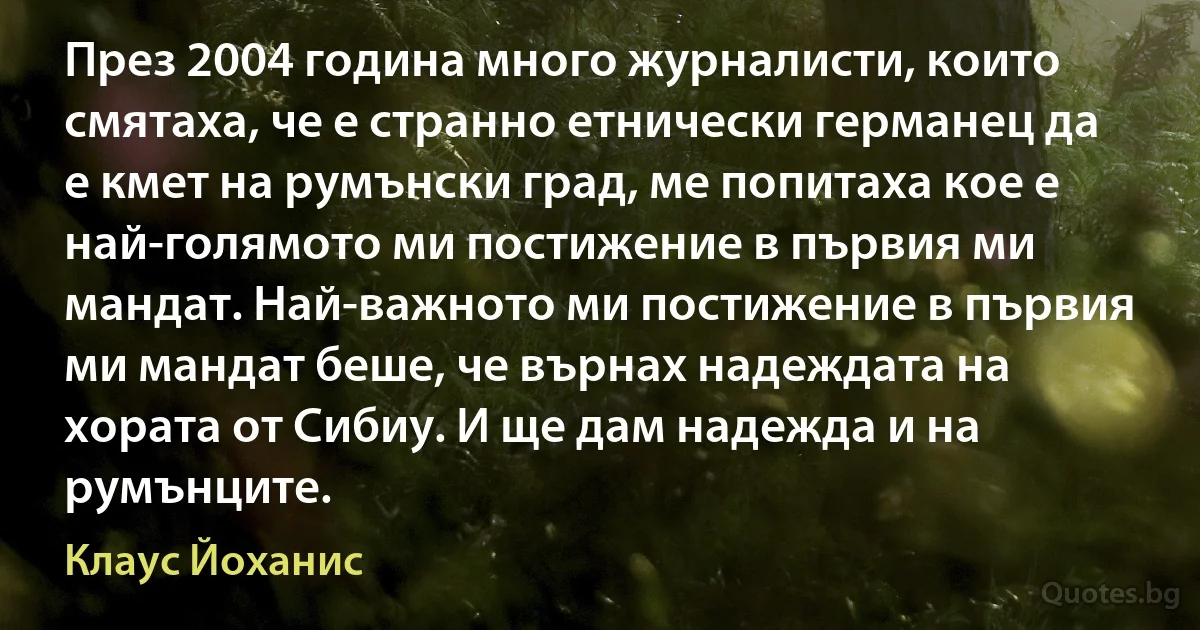 През 2004 година много журналисти, които смятаха, че е странно етнически германец да е кмет на румънски град, ме попитаха кое е най-голямото ми постижение в първия ми мандат. Най-важното ми постижение в първия ми мандат беше, че върнах надеждата на хората от Сибиу. И ще дам надежда и на румънците. (Клаус Йоханис)