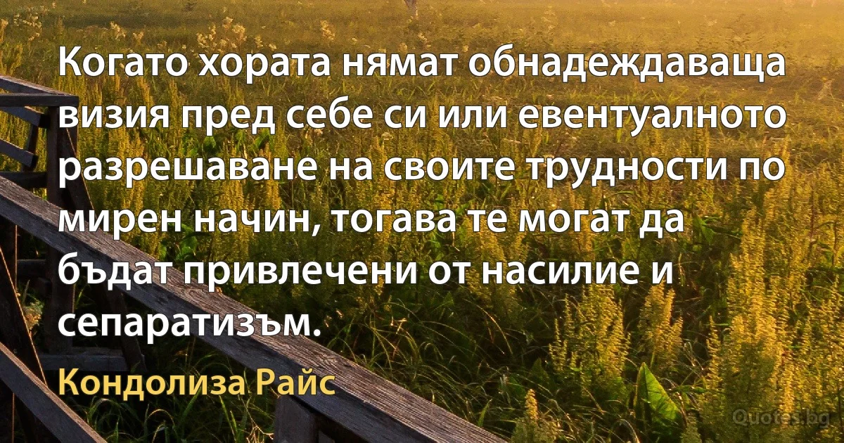 Когато хората нямат обнадеждаваща визия пред себе си или евентуалното разрешаване на своите трудности по мирен начин, тогава те могат да бъдат привлечени от насилие и сепаратизъм. (Кондолиза Райс)