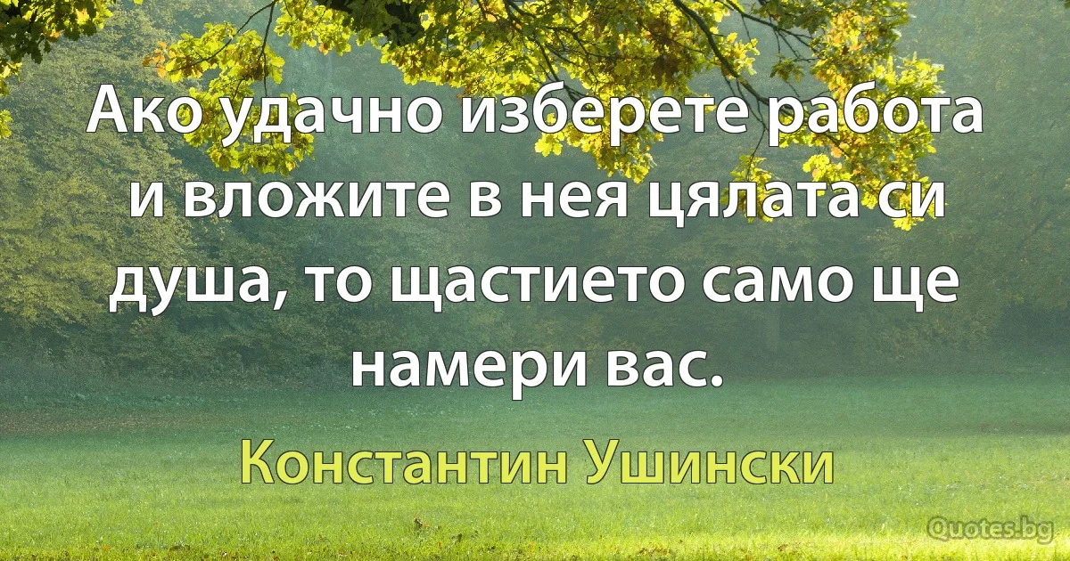 Ако удачно изберете работа и вложите в нея цялата си душа, то щастието само ще намери вас. (Константин Ушински)