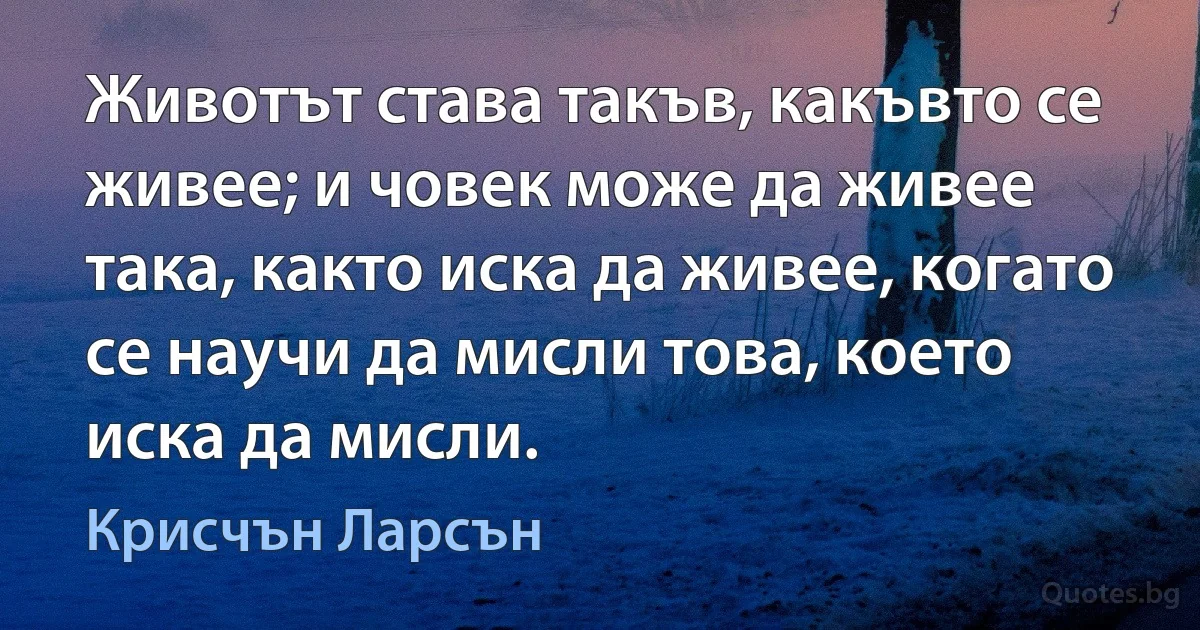 Животът става такъв, какъвто се живее; и човек може да живее така, както иска да живее, когато се научи да мисли това, което иска да мисли. (Крисчън Ларсън)