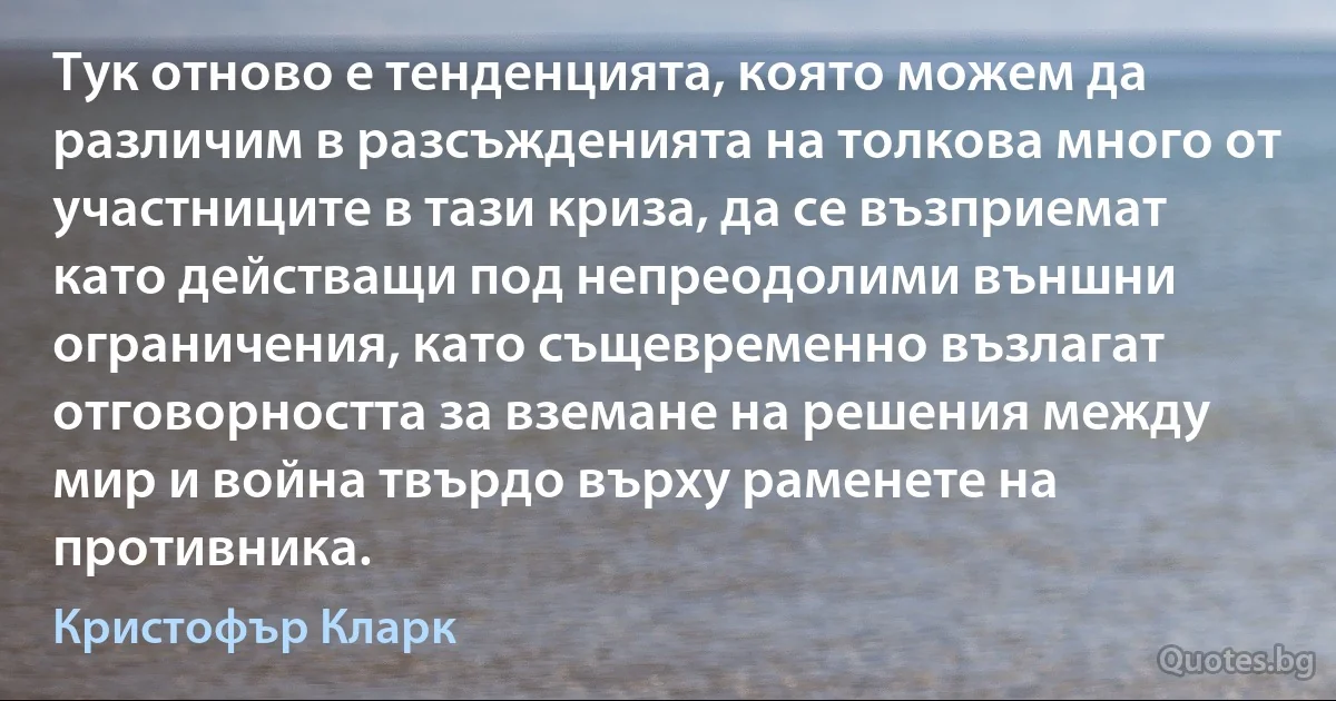 Тук отново е тенденцията, която можем да различим в разсъжденията на толкова много от участниците в тази криза, да се възприемат като действащи под непреодолими външни ограничения, като същевременно възлагат отговорността за вземане на решения между мир и война твърдо върху раменете на противника. (Кристофър Кларк)