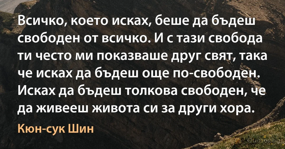 Всичко, което исках, беше да бъдеш свободен от всичко. И с тази свобода ти често ми показваше друг свят, така че исках да бъдеш още по-свободен. Исках да бъдеш толкова свободен, че да живееш живота си за други хора. (Кюн-сук Шин)