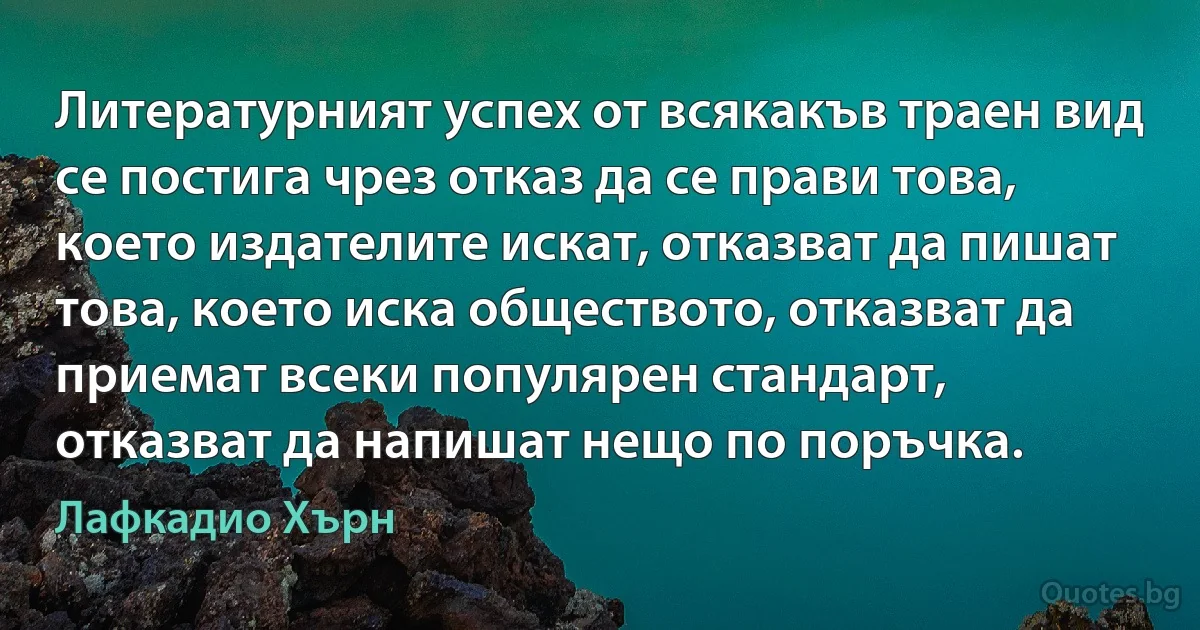 Литературният успех от всякакъв траен вид се постига чрез отказ да се прави това, което издателите искат, отказват да пишат това, което иска обществото, отказват да приемат всеки популярен стандарт, отказват да напишат нещо по поръчка. (Лафкадио Хърн)