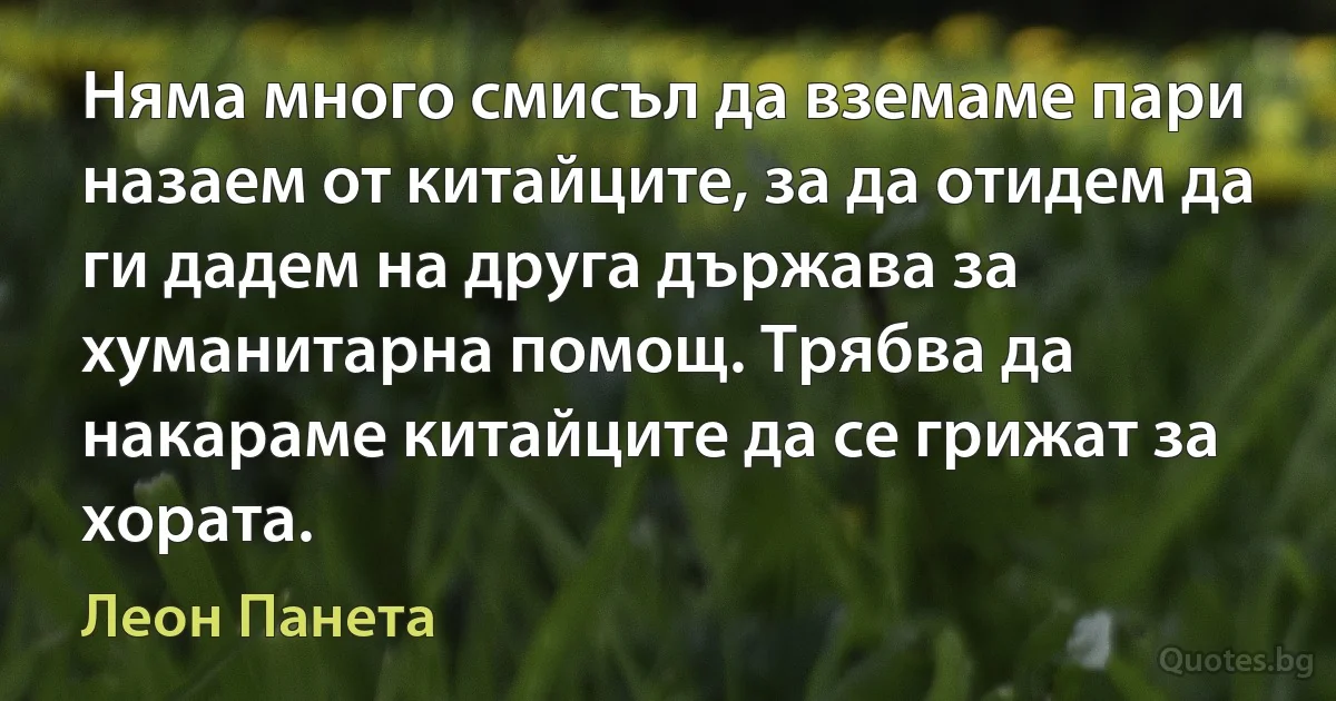 Няма много смисъл да вземаме пари назаем от китайците, за да отидем да ги дадем на друга държава за хуманитарна помощ. Трябва да накараме китайците да се грижат за хората. (Леон Панета)