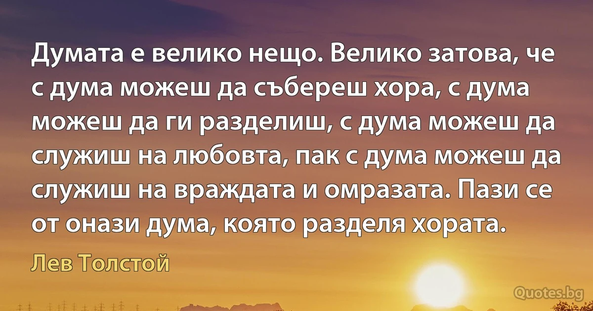 Думата е велико нещо. Велико затова, че с дума можеш да събереш хора, с дума можеш да ги разделиш, с дума можеш да служиш на любовта, пак с дума можеш да служиш на враждата и омразата. Пази се от онази дума, която разделя хората. (Лев Толстой)