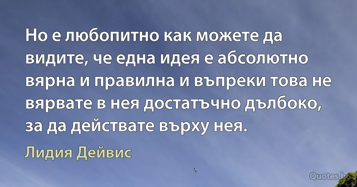 Но е любопитно как можете да видите, че една идея е абсолютно вярна и правилна и въпреки това не вярвате в нея достатъчно дълбоко, за да действате върху нея. (Лидия Дейвис)