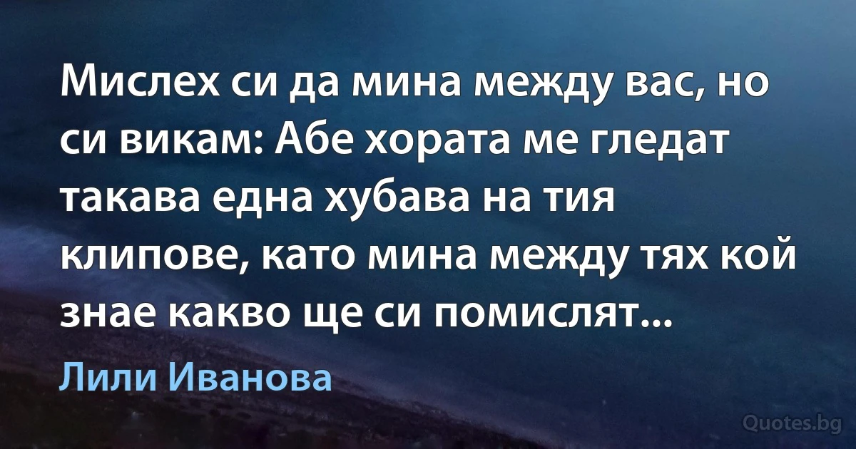 Мислех си да мина между вас, но си викам: Абе хората ме гледат такава една хубава на тия клипове, като мина между тях кой знае какво ще си помислят... (Лили Иванова)