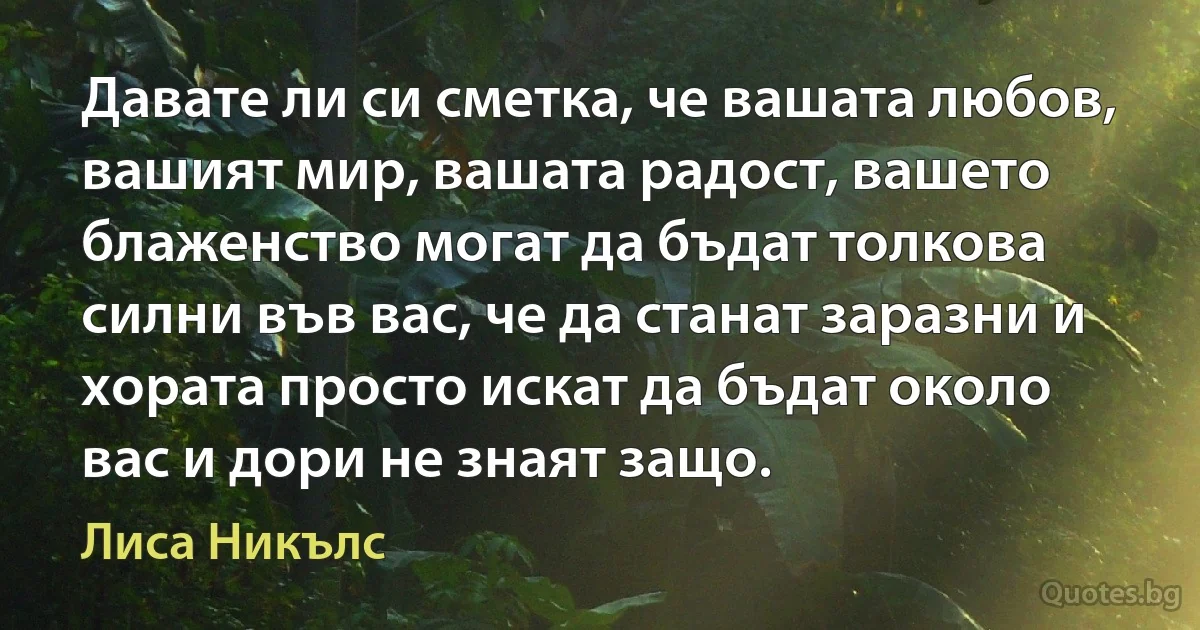 Давате ли си сметка, че вашата любов, вашият мир, вашата радост, вашето блаженство могат да бъдат толкова силни във вас, че да станат заразни и хората просто искат да бъдат около вас и дори не знаят защо. (Лиса Никълс)