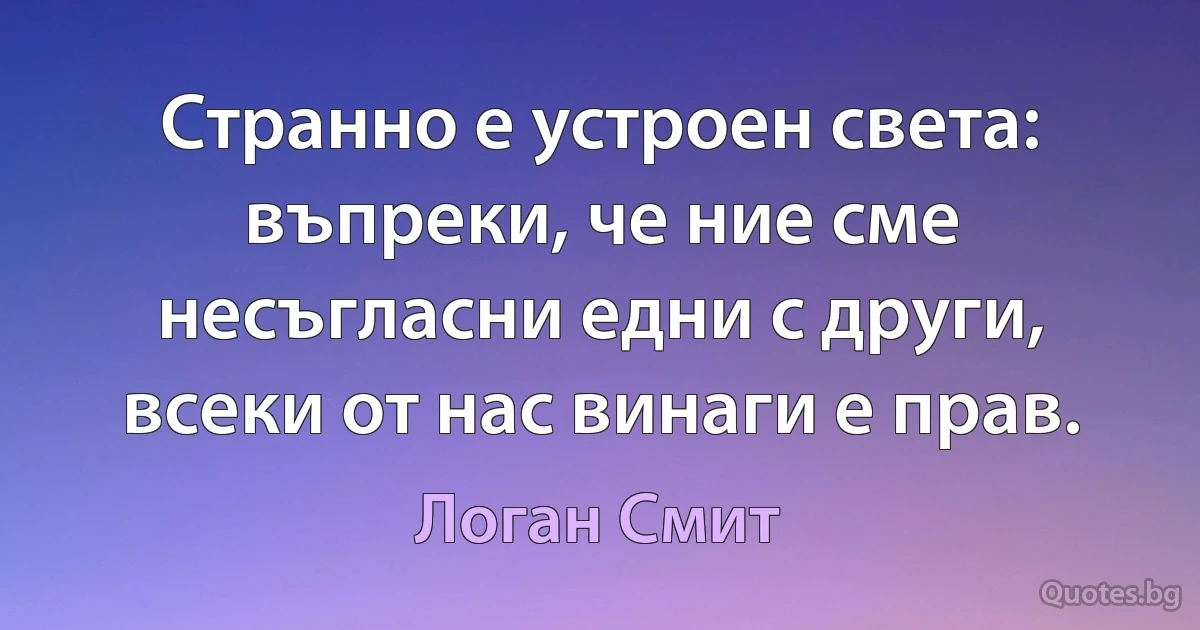 Странно е устроен света: въпреки, че ние сме несъгласни едни с други, всеки от нас винаги е прав. (Логан Смит)