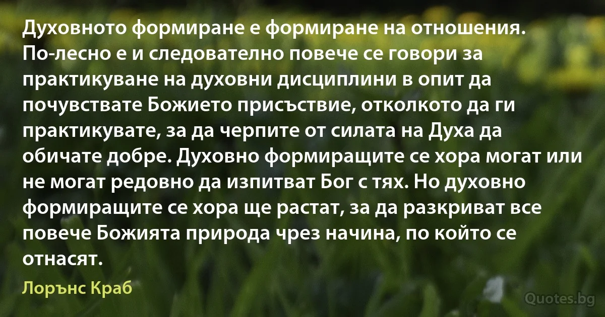 Духовното формиране е формиране на отношения. По-лесно е и следователно повече се говори за практикуване на духовни дисциплини в опит да почувствате Божието присъствие, отколкото да ги практикувате, за да черпите от силата на Духа да обичате добре. Духовно формиращите се хора могат или не могат редовно да изпитват Бог с тях. Но духовно формиращите се хора ще растат, за да разкриват все повече Божията природа чрез начина, по който се отнасят. (Лорънс Краб)