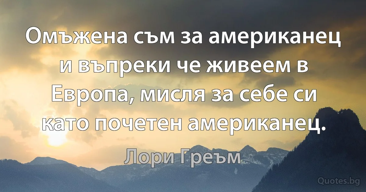 Омъжена съм за американец и въпреки че живеем в Европа, мисля за себе си като почетен американец. (Лори Греъм)