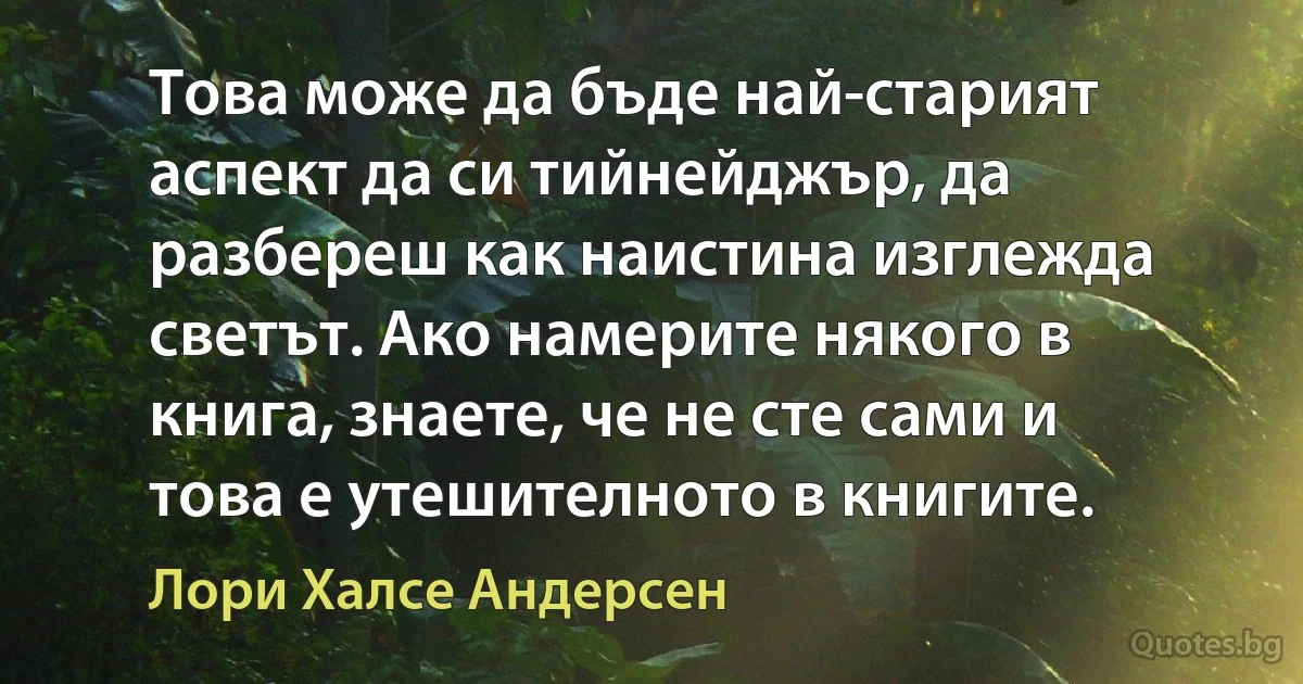 Това може да бъде най-старият аспект да си тийнейджър, да разбереш как наистина изглежда светът. Ако намерите някого в книга, знаете, че не сте сами и това е утешителното в книгите. (Лори Халсе Андерсен)