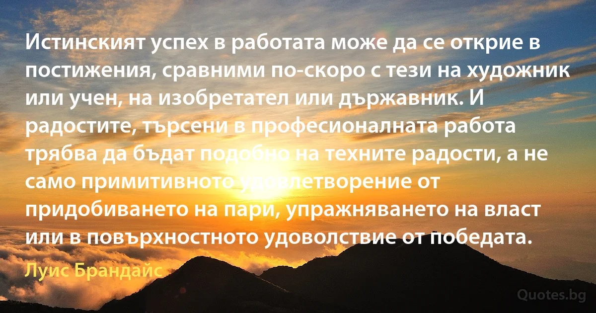 Истинският успех в работата може да се открие в постижения, сравними по-скоро с тези на художник или учен, на изобретател или държавник. И радостите, търсени в професионалната работа трябва да бъдат подобно на техните радости, а не само примитивното удовлетворение от придобиването на пари, упражняването на власт или в повърхностното удоволствие от победата. (Луис Брандайс)