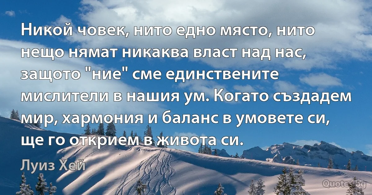 Никой човек, нито едно място, нито нещо нямат никаква власт над нас, защото "ние" сме единствените мислители в нашия ум. Когато създадем мир, хармония и баланс в умовете си, ще го открием в живота си. (Луиз Хей)