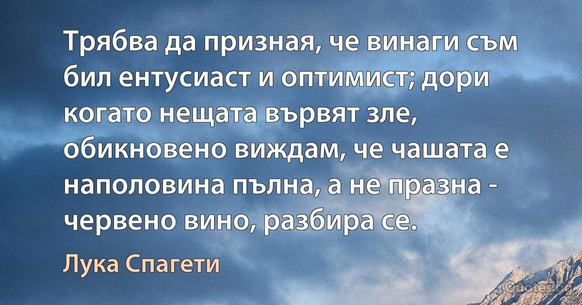 Трябва да призная, че винаги съм бил ентусиаст и оптимист; дори когато нещата вървят зле, обикновено виждам, че чашата е наполовина пълна, а не празна - червено вино, разбира се. (Лука Спагети)