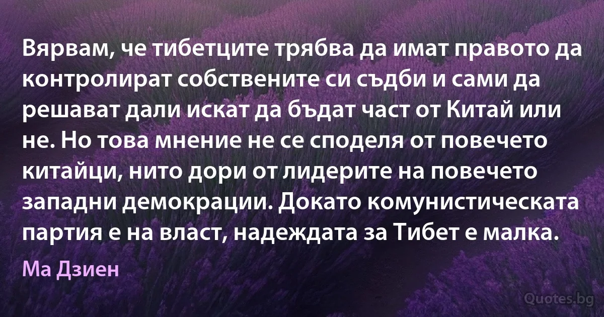 Вярвам, че тибетците трябва да имат правото да контролират собствените си съдби и сами да решават дали искат да бъдат част от Китай или не. Но това мнение не се споделя от повечето китайци, нито дори от лидерите на повечето западни демокрации. Докато комунистическата партия е на власт, надеждата за Тибет е малка. (Ма Дзиен)