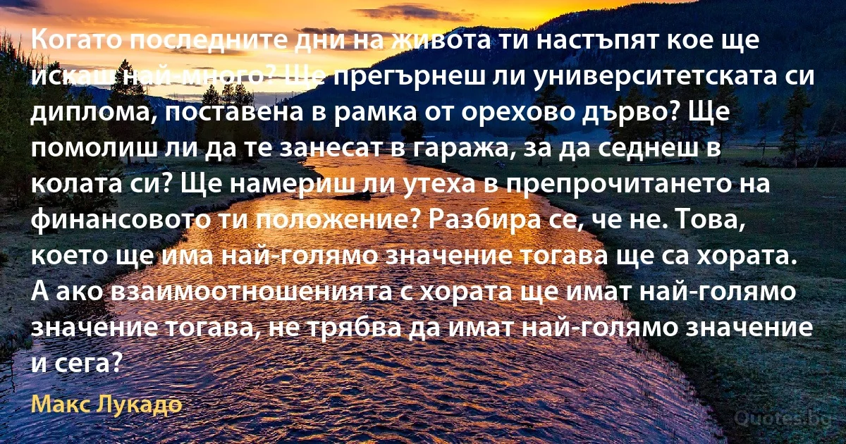 Когато последните дни на живота ти настъпят кое ще искаш най-много? Ще прегърнеш ли университетската си диплома, поставена в рамка от орехово дърво? Ще помолиш ли да те занесат в гаража, за да седнеш в колата си? Ще намериш ли утеха в препрочитането на финансовото ти положение? Разбира се, че не. Това, което ще има най-голямо значение тогава ще са хората. А ако взаимоотношенията с хората ще имат най-голямо значение тогава, не трябва да имат най-голямо значение и сега? (Макс Лукадо)