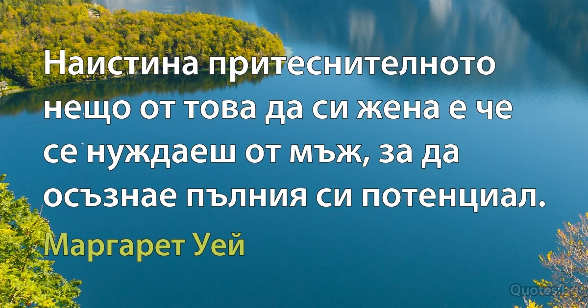 Наистина притеснителното нещо от това да си жена е че се нуждаеш от мъж, за да осъзнае пълния си потенциал. (Маргарет Уей)