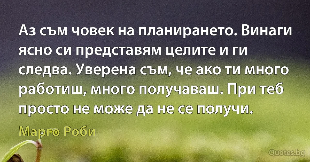 Аз съм човек на планирането. Винаги ясно си представям целите и ги следва. Уверена съм, че ако ти много работиш, много получаваш. При теб просто не може да не се получи. (Марго Роби)