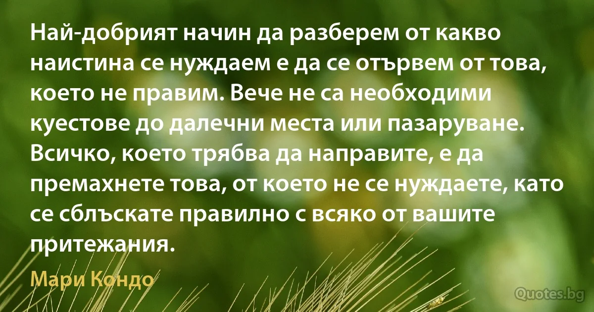 Най-добрият начин да разберем от какво наистина се нуждаем е да се отървем от това, което не правим. Вече не са необходими куестове до далечни места или пазаруване. Всичко, което трябва да направите, е да премахнете това, от което не се нуждаете, като се сблъскате правилно с всяко от вашите притежания. (Мари Кондо)