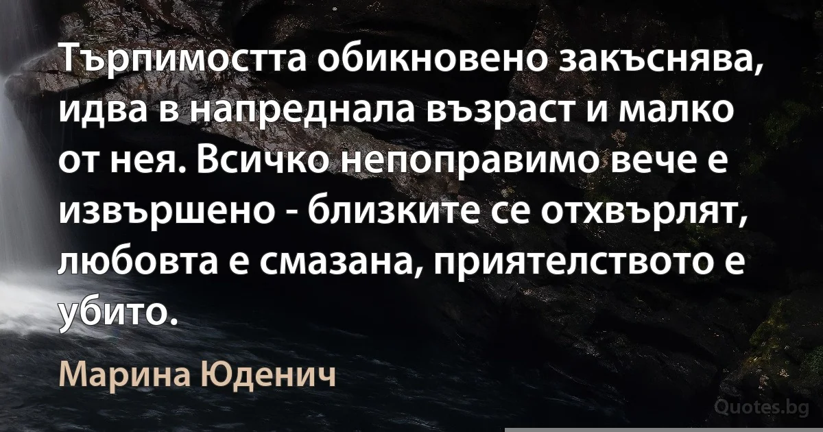 Търпимостта обикновено закъснява, идва в напреднала възраст и малко от нея. Всичко непоправимо вече е извършено - близките се отхвърлят, любовта е смазана, приятелството е убито. (Марина Юденич)