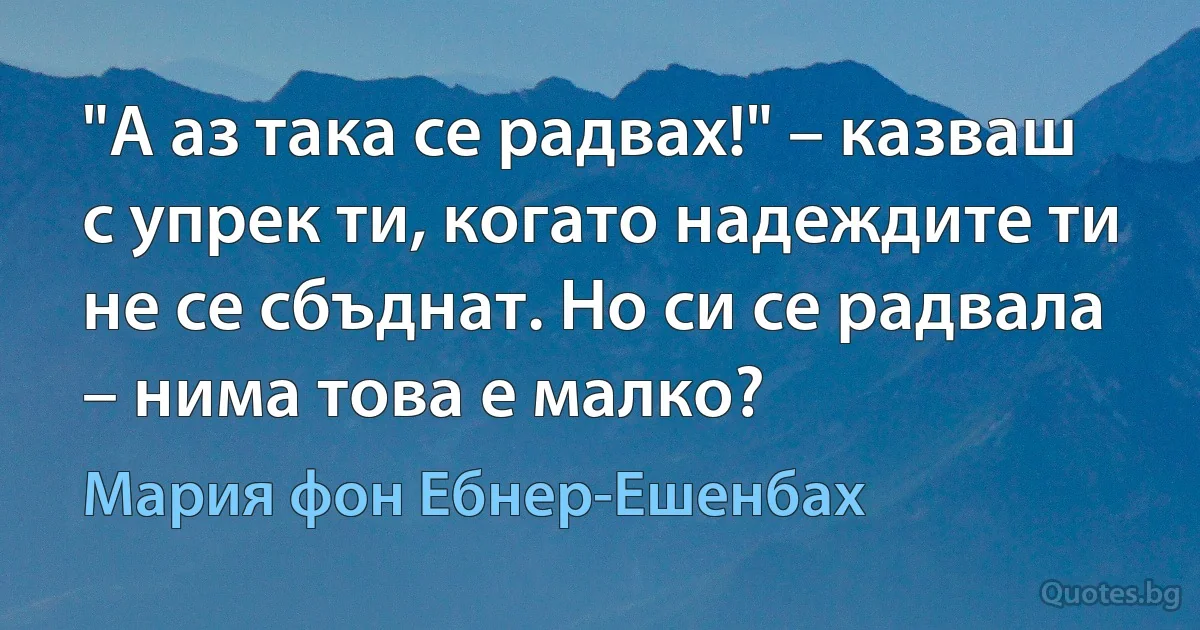 "А аз така се радвах!" – казваш с упрек ти, когато надеждите ти не се сбъднат. Но си се радвала – нима това е малко? (Мария фон Ебнер-Ешенбах)