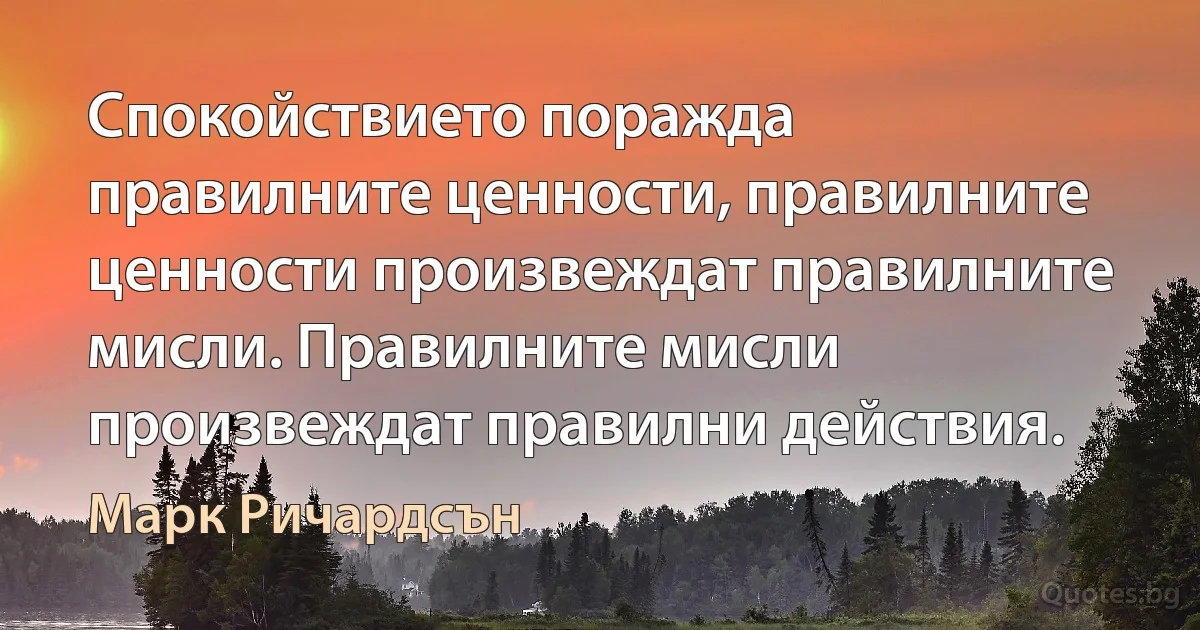 Спокойствието поражда правилните ценности, правилните ценности произвеждат правилните мисли. Правилните мисли произвеждат правилни действия. (Марк Ричардсън)