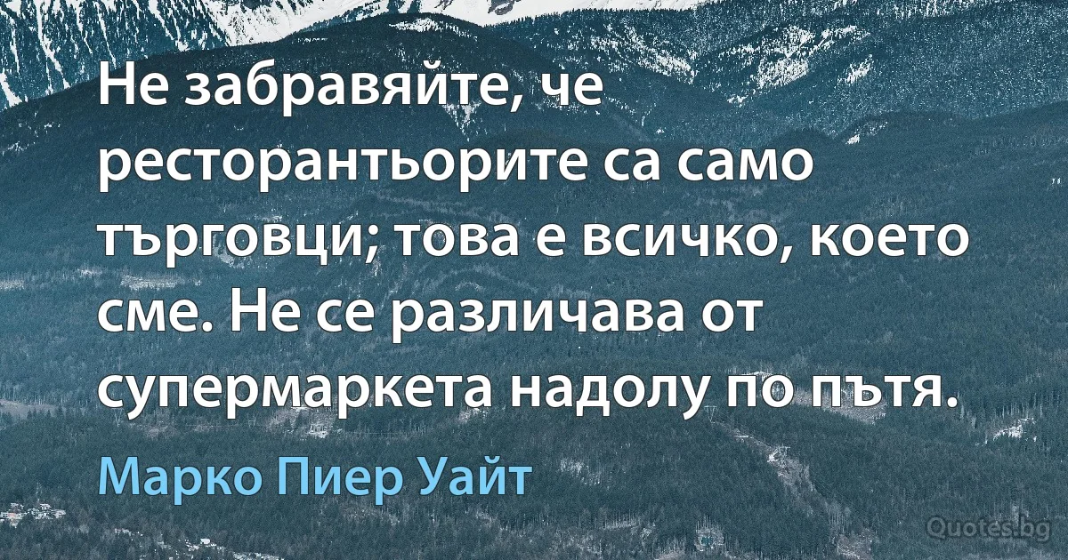 Не забравяйте, че ресторантьорите са само търговци; това е всичко, което сме. Не се различава от супермаркета надолу по пътя. (Марко Пиер Уайт)