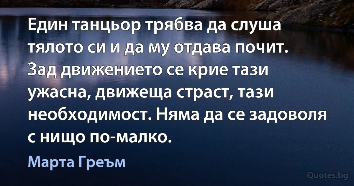 Един танцьор трябва да слуша тялото си и да му отдава почит. Зад движението се крие тази ужасна, движеща страст, тази необходимост. Няма да се задоволя с нищо по-малко. (Марта Греъм)