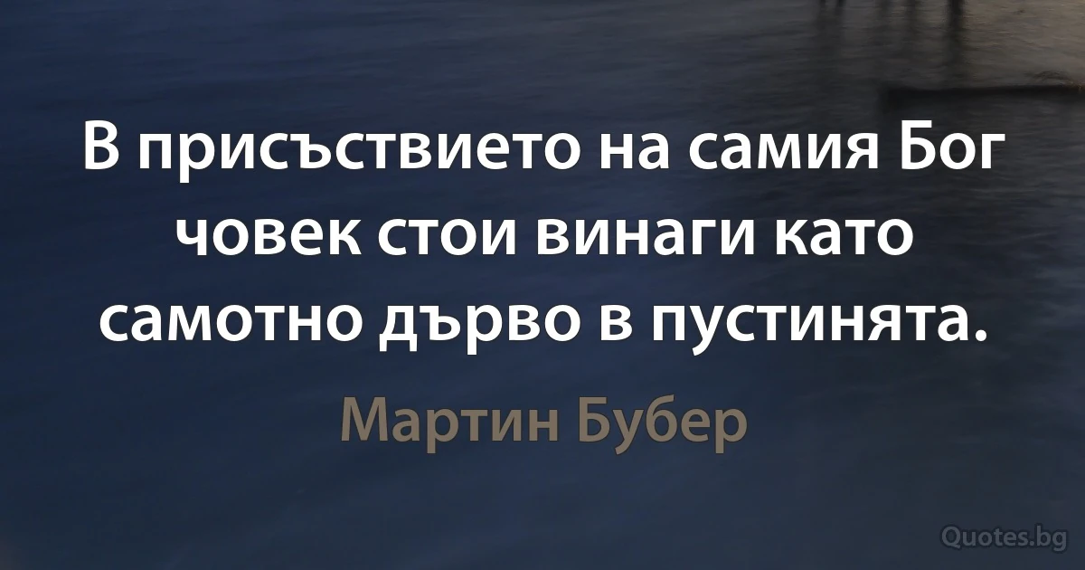 В присъствието на самия Бог човек стои винаги като самотно дърво в пустинята. (Мартин Бубер)