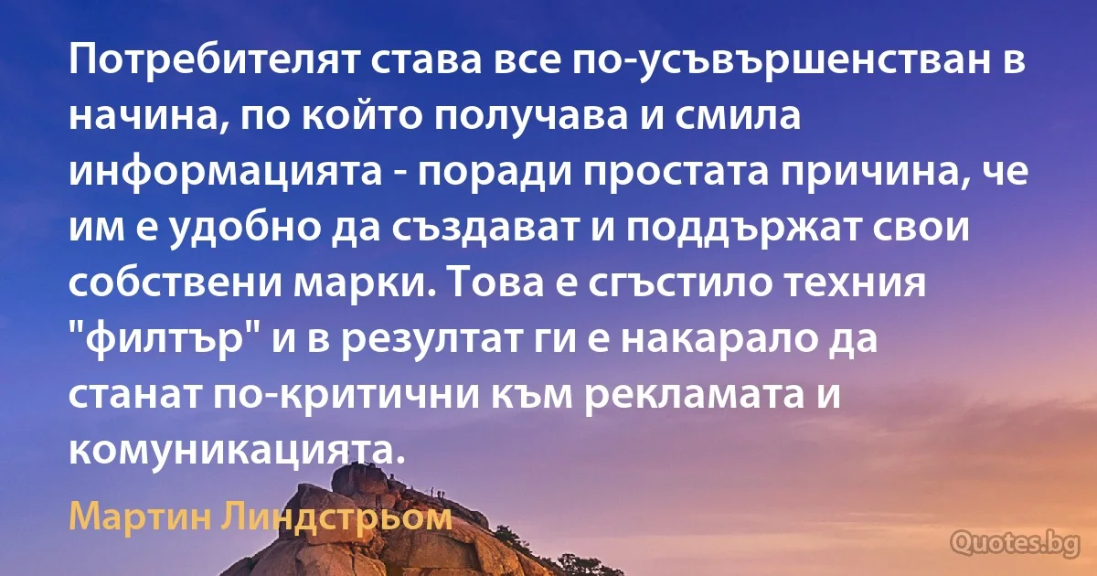 Потребителят става все по-усъвършенстван в начина, по който получава и смила информацията - поради простата причина, че им е удобно да създават и поддържат свои собствени марки. Това е сгъстило техния "филтър" и в резултат ги е накарало да станат по-критични към рекламата и комуникацията. (Мартин Линдстрьом)