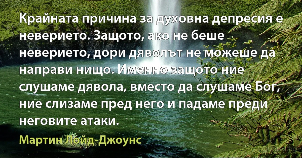 Крайната причина за духовна депресия е неверието. Защото, ако не беше неверието, дори дяволът не можеше да направи нищо. Именно защото ние слушаме дявола, вместо да слушаме Бог, ние слизаме пред него и падаме преди неговите атаки. (Мартин Лойд-Джоунс)