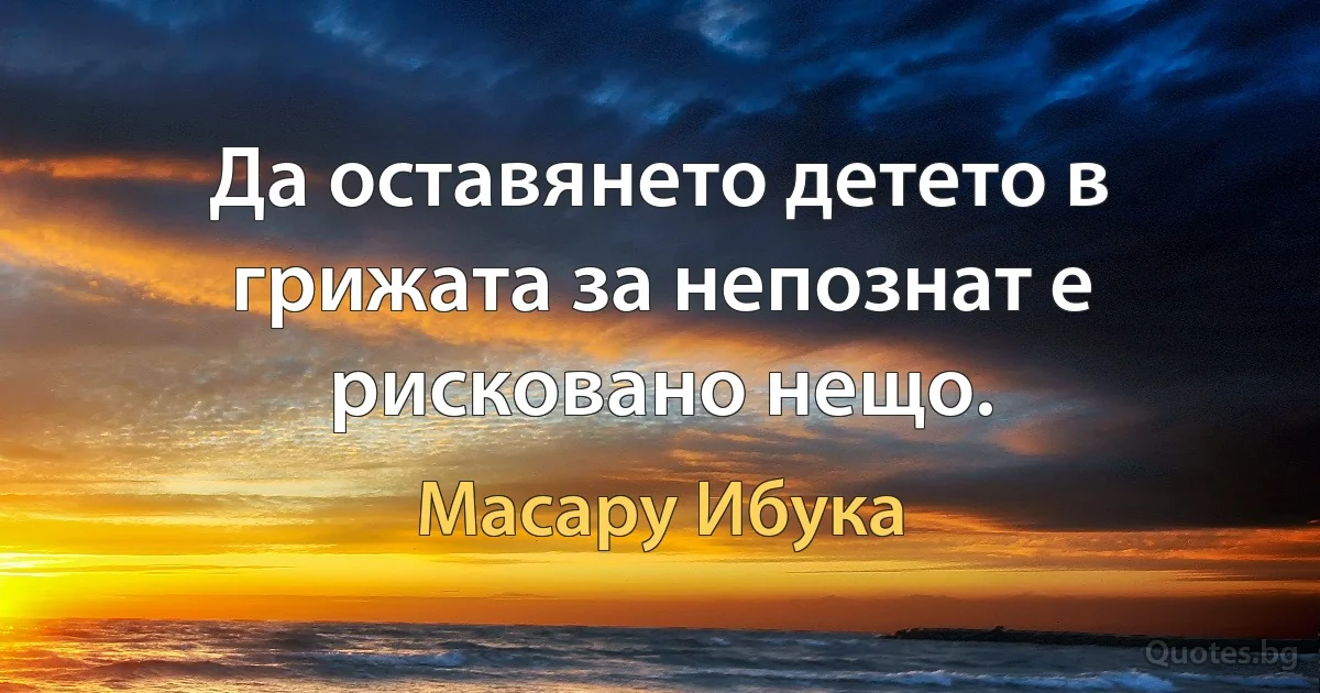 Да оставянето детето в грижата за непознат е рисковано нещо. (Масару Ибука)