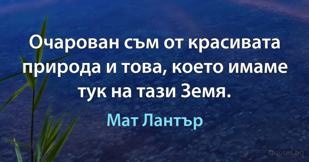 Очарован съм от красивата природа и това, което имаме тук на тази Земя. (Мат Лантър)