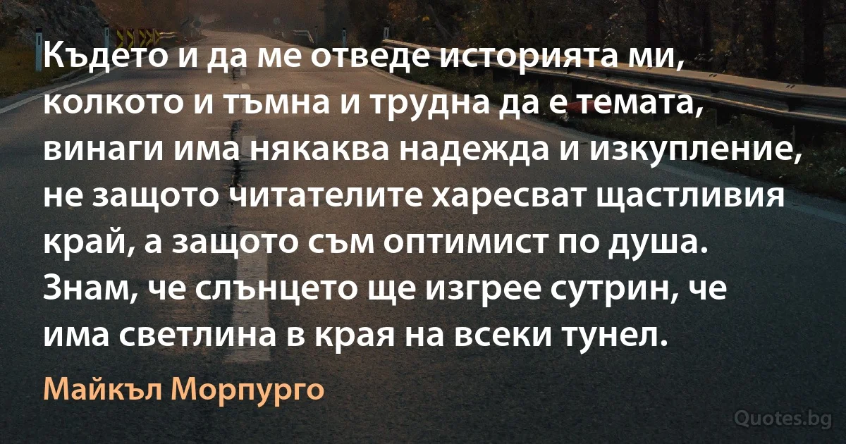 Където и да ме отведе историята ми, колкото и тъмна и трудна да е темата, винаги има някаква надежда и изкупление, не защото читателите харесват щастливия край, а защото съм оптимист по душа. Знам, че слънцето ще изгрее сутрин, че има светлина в края на всеки тунел. (Майкъл Морпурго)