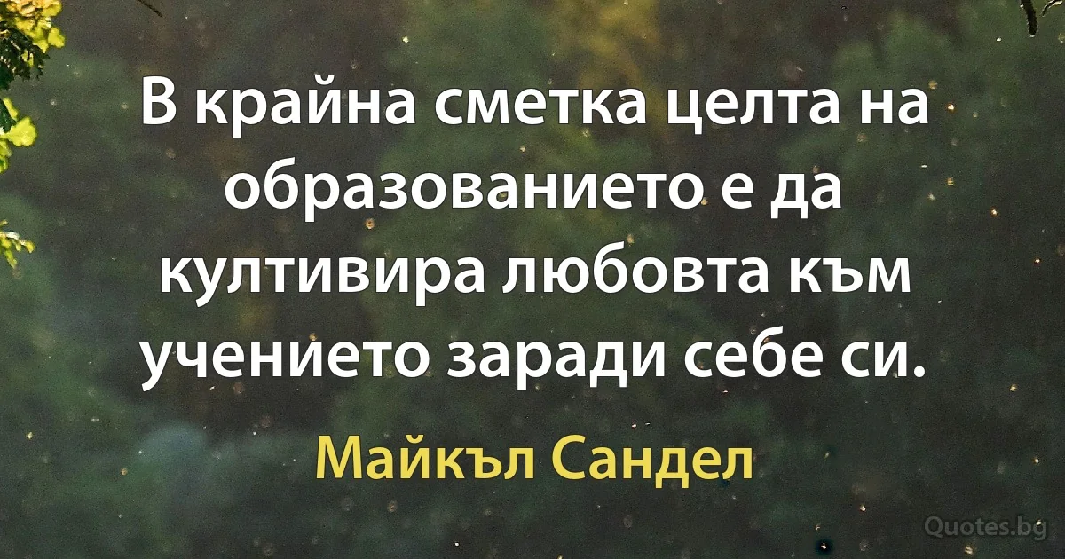 В крайна сметка целта на образованието е да култивира любовта към учението заради себе си. (Майкъл Сандел)