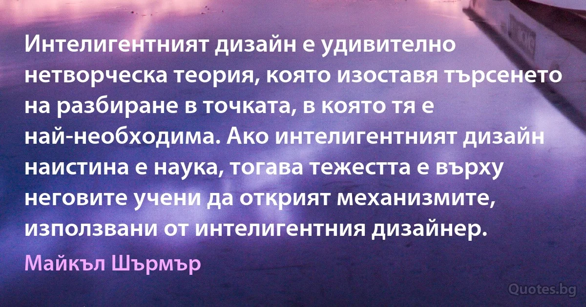 Интелигентният дизайн е удивително нетворческа теория, която изоставя търсенето на разбиране в точката, в която тя е най-необходима. Ако интелигентният дизайн наистина е наука, тогава тежестта е върху неговите учени да открият механизмите, използвани от интелигентния дизайнер. (Майкъл Шърмър)