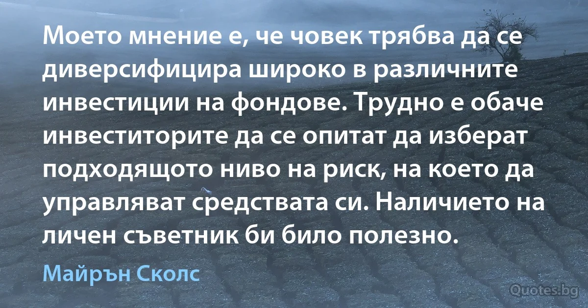 Моето мнение е, че човек трябва да се диверсифицира широко в различните инвестиции на фондове. Трудно е обаче инвеститорите да се опитат да изберат подходящото ниво на риск, на което да управляват средствата си. Наличието на личен съветник би било полезно. (Майрън Сколс)