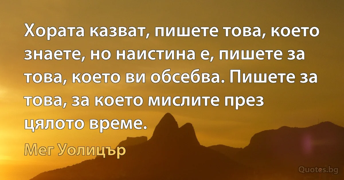 Хората казват, пишете това, което знаете, но наистина е, пишете за това, което ви обсебва. Пишете за това, за което мислите през цялото време. (Мег Уолицър)