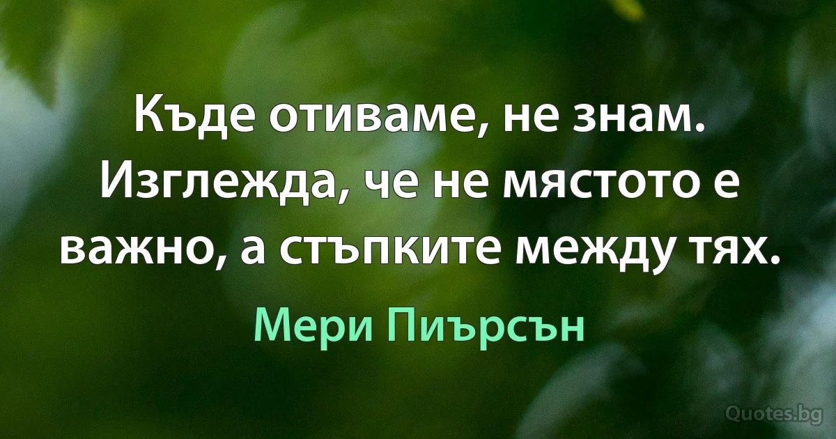 Къде отиваме, не знам. Изглежда, че не мястото е важно, а стъпките между тях. (Мери Пиърсън)