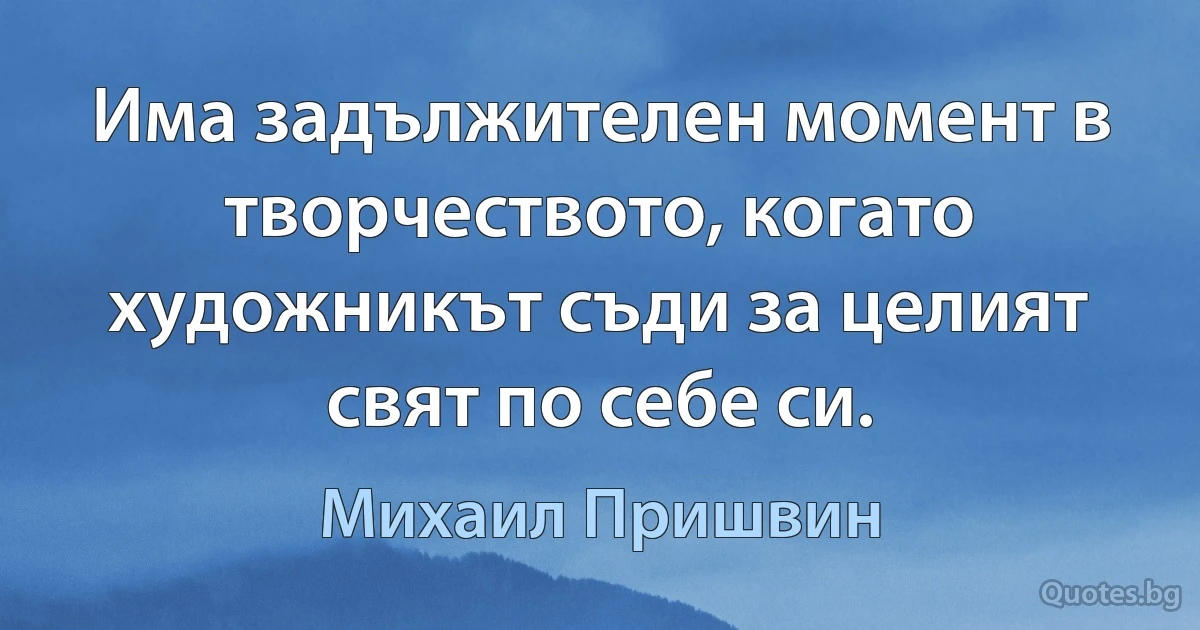 Има задължителен момент в творчеството, когато художникът съди за целият свят по себе си. (Михаил Пришвин)