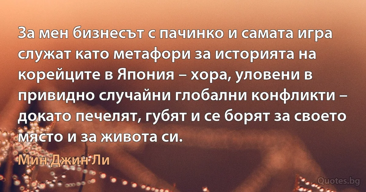 За мен бизнесът с пачинко и самата игра служат като метафори за историята на корейците в Япония – хора, уловени в привидно случайни глобални конфликти – докато печелят, губят и се борят за своето място и за живота си. (Мин Джин Ли)