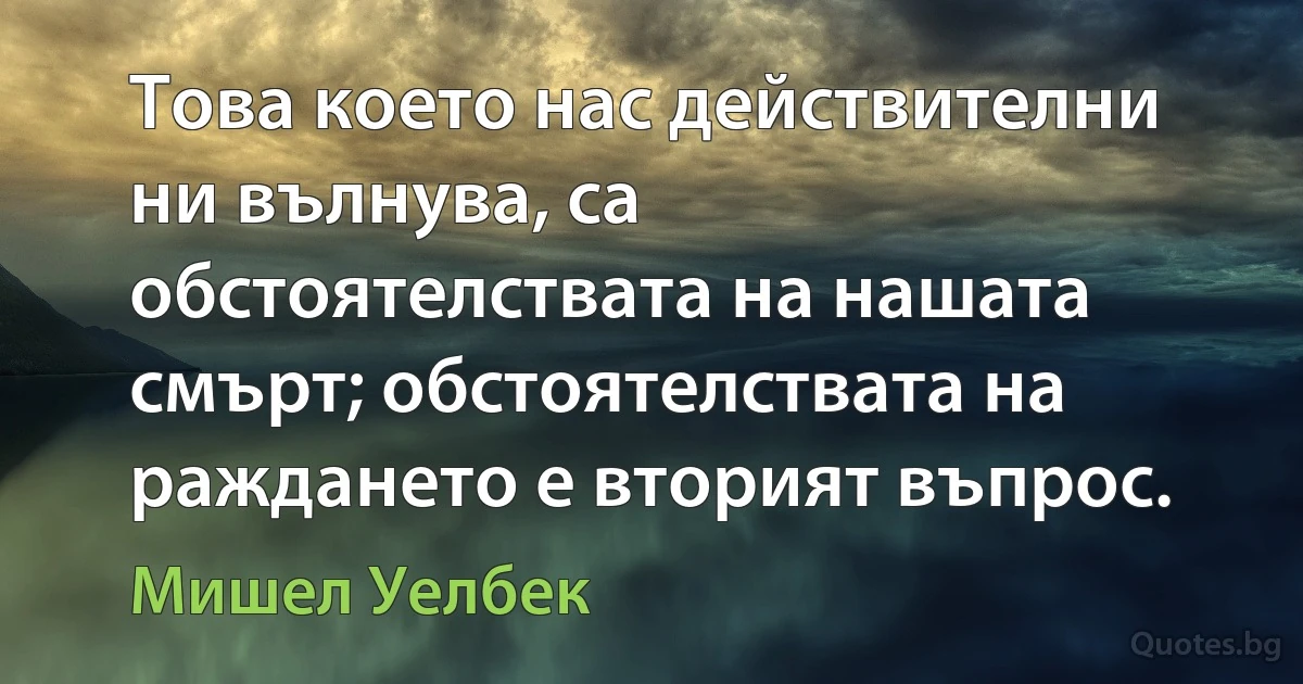 Това което нас действителни ни вълнува, са обстоятелствата на нашата смърт; обстоятелствата на раждането е вторият въпрос. (Мишел Уелбек)