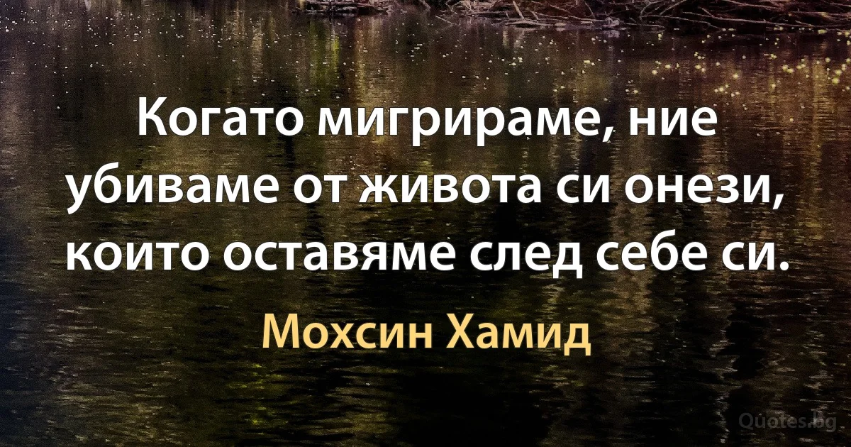 Когато мигрираме, ние убиваме от живота си онези, които оставяме след себе си. (Мохсин Хамид)