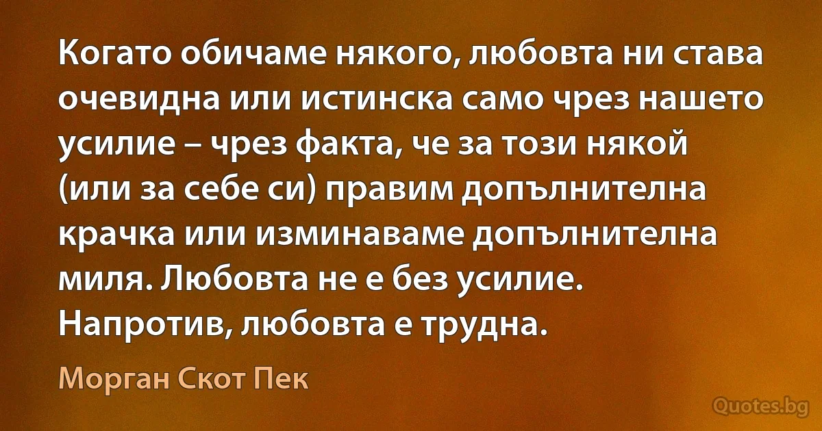 Когато обичаме някого, любовта ни става очевидна или истинска само чрез нашето усилие – чрез факта, че за този някой (или за себе си) правим допълнителна крачка или изминаваме допълнителна миля. Любовта не е без усилие. Напротив, любовта е трудна. (Морган Скот Пек)