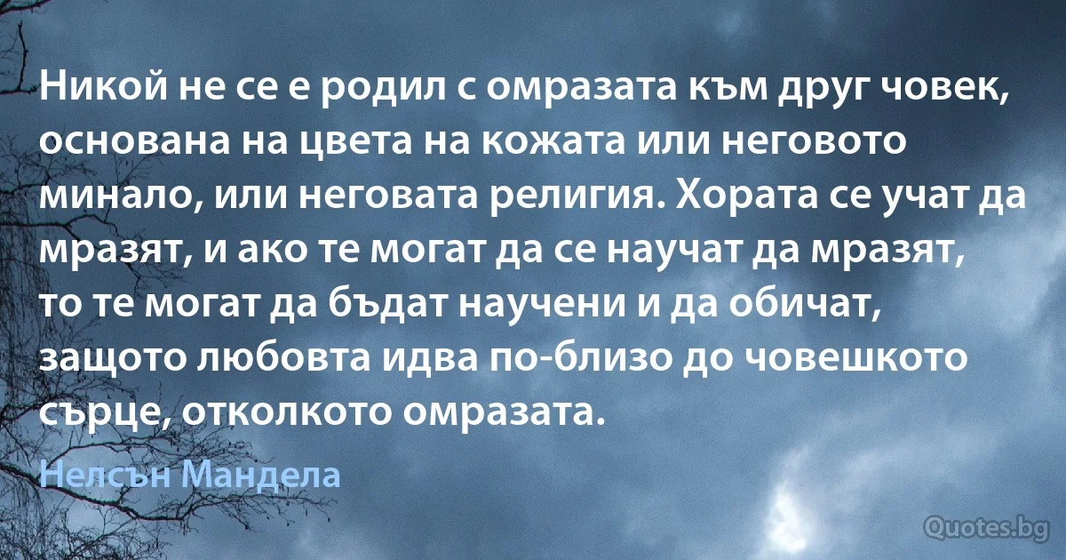 Никой не се е родил с омразата към друг човек, основана на цвета на кожата или неговото минало, или неговата религия. Хората се учат да мразят, и ако те могат да се научат да мразят, то те могат да бъдат научени и да обичат, защото любовта идва по-близо до човешкото сърце, отколкото омразата. (Нелсън Мандела)